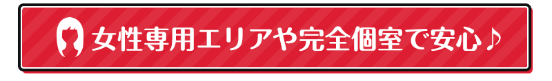 女性専用エリアや完全個室で安心♪